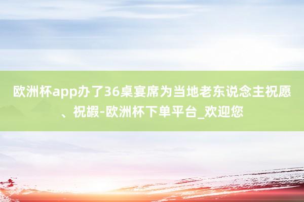 欧洲杯app办了36桌宴席为当地老东说念主祝愿、祝嘏-欧洲杯下单平台_欢迎您