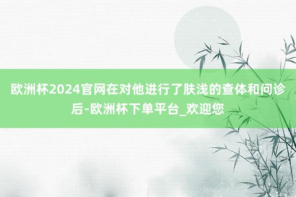 欧洲杯2024官网在对他进行了肤浅的查体和问诊后-欧洲杯下单平台_欢迎您