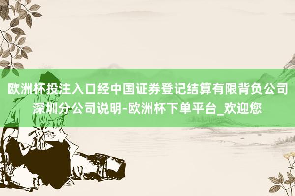 欧洲杯投注入口经中国证券登记结算有限背负公司深圳分公司说明-欧洲杯下单平台_欢迎您