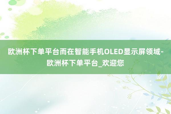 欧洲杯下单平台而在智能手机OLED显示屏领域-欧洲杯下单平台_欢迎您