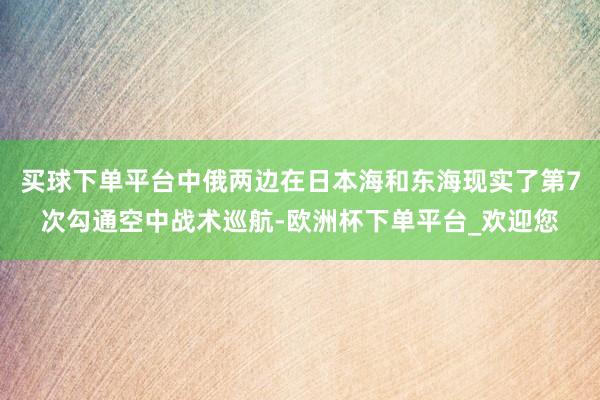 买球下单平台中俄两边在日本海和东海现实了第7次勾通空中战术巡航-欧洲杯下单平台_欢迎您