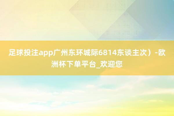 足球投注app广州东环城际6814东谈主次）-欧洲杯下单平台_欢迎您