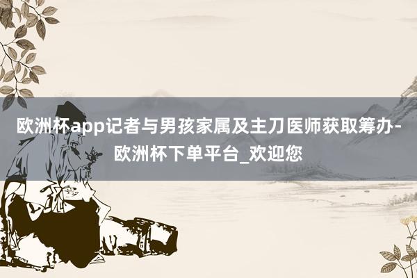 欧洲杯app记者与男孩家属及主刀医师获取筹办-欧洲杯下单平台_欢迎您