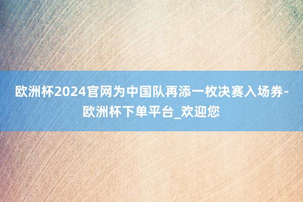 欧洲杯2024官网为中国队再添一枚决赛入场券-欧洲杯下单平台_欢迎您