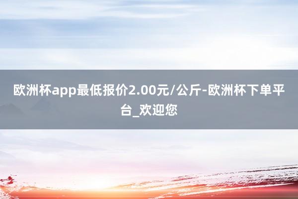 欧洲杯app最低报价2.00元/公斤-欧洲杯下单平台_欢迎您