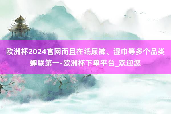 欧洲杯2024官网而且在纸尿裤、湿巾等多个品类蝉联第一-欧洲杯下单平台_欢迎您