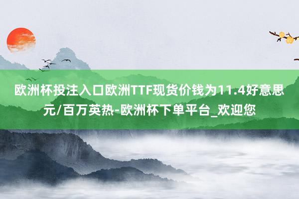 欧洲杯投注入口欧洲TTF现货价钱为11.4好意思元/百万英热-欧洲杯下单平台_欢迎您