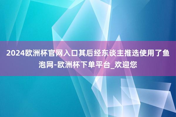 2024欧洲杯官网入口其后经东谈主推选使用了鱼泡网-欧洲杯下单平台_欢迎您