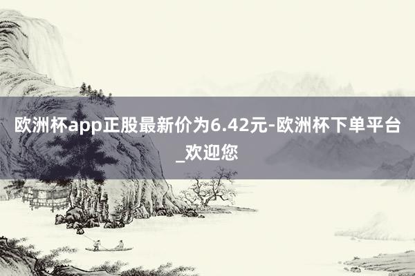 欧洲杯app正股最新价为6.42元-欧洲杯下单平台_欢迎您