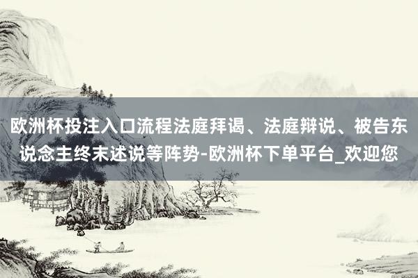 欧洲杯投注入口流程法庭拜谒、法庭辩说、被告东说念主终末述说等阵势-欧洲杯下单平台_欢迎您