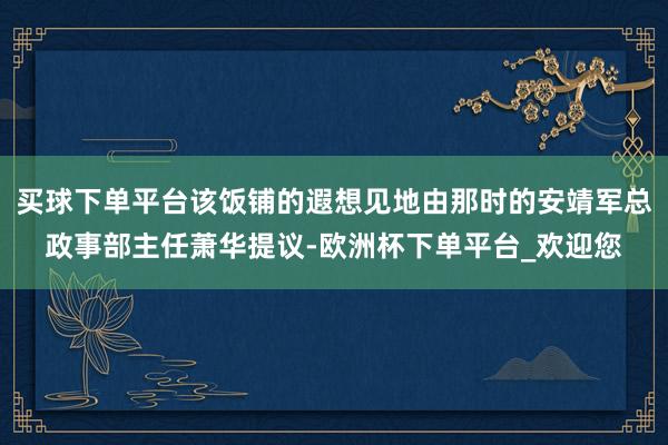 买球下单平台该饭铺的遐想见地由那时的安靖军总政事部主任萧华提议-欧洲杯下单平台_欢迎您