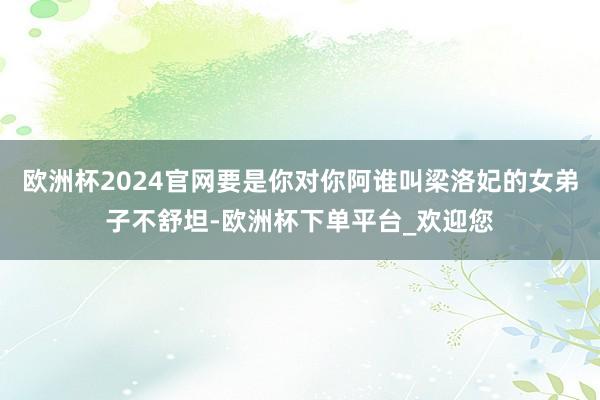 欧洲杯2024官网要是你对你阿谁叫梁洛妃的女弟子不舒坦-欧洲杯下单平台_欢迎您