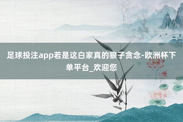 足球投注app若是这白家真的狼子贪念-欧洲杯下单平台_欢迎您