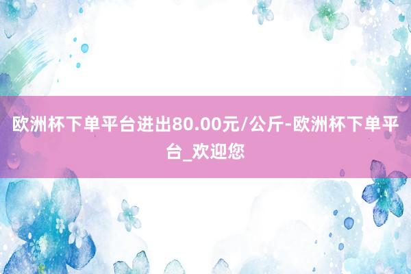 欧洲杯下单平台进出80.00元/公斤-欧洲杯下单平台_欢迎您