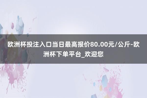 欧洲杯投注入口当日最高报价80.00元/公斤-欧洲杯下单平台_欢迎您