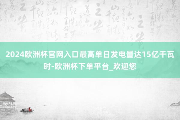 2024欧洲杯官网入口最高单日发电量达15亿千瓦时-欧洲杯下单平台_欢迎您