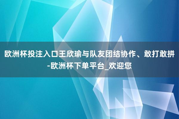 欧洲杯投注入口王欣瑜与队友团结协作、敢打敢拼-欧洲杯下单平台_欢迎您