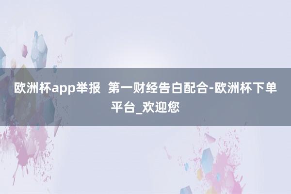 欧洲杯app举报  第一财经告白配合-欧洲杯下单平台_欢迎您