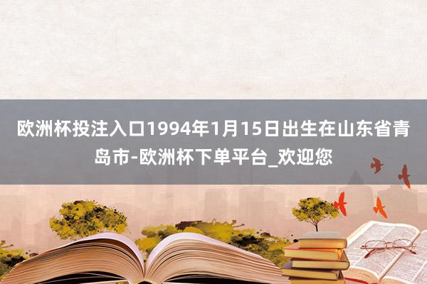 欧洲杯投注入口1994年1月15日出生在山东省青岛市-欧洲杯下单平台_欢迎您