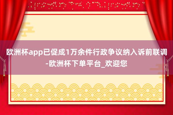 欧洲杯app已促成1万余件行政争议纳入诉前联调-欧洲杯下单平台_欢迎您