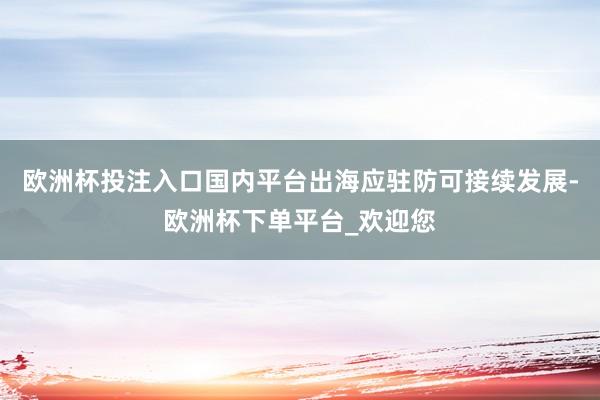 欧洲杯投注入口国内平台出海应驻防可接续发展-欧洲杯下单平台_欢迎您