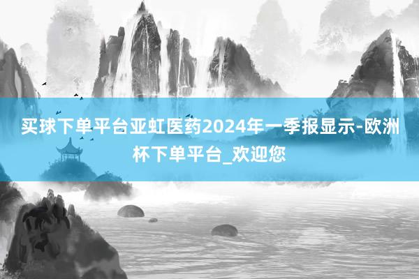 买球下单平台亚虹医药2024年一季报显示-欧洲杯下单平台_欢迎您