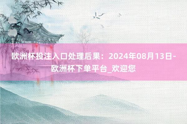 欧洲杯投注入口处理后果：2024年08月13日-欧洲杯下单平台_欢迎您