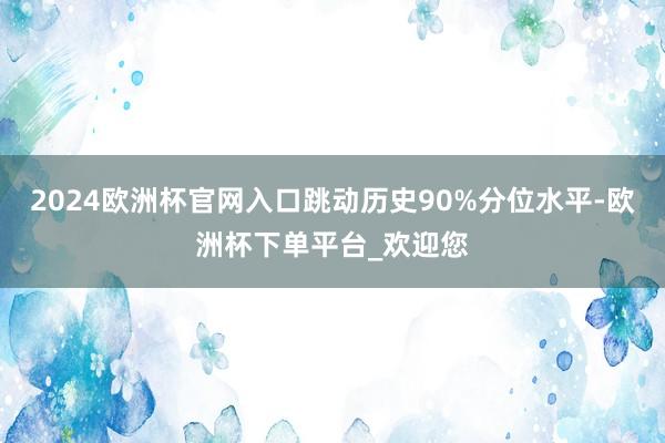 2024欧洲杯官网入口跳动历史90%分位水平-欧洲杯下单平台_欢迎您