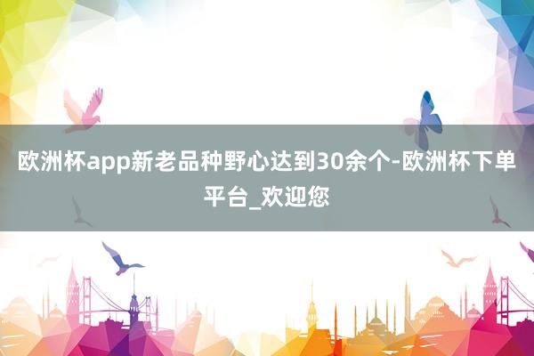 欧洲杯app新老品种野心达到30余个-欧洲杯下单平台_欢迎您