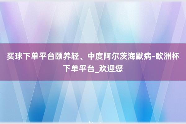 买球下单平台颐养轻、中度阿尔茨海默病-欧洲杯下单平台_欢迎您