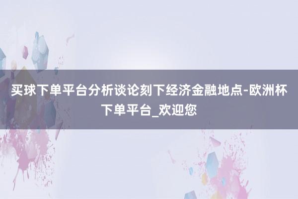 买球下单平台分析谈论刻下经济金融地点-欧洲杯下单平台_欢迎您