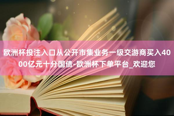 欧洲杯投注入口从公开市集业务一级交游商买入4000亿元十分国债-欧洲杯下单平台_欢迎您