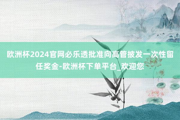 欧洲杯2024官网必乐透批准向高管披发一次性留任奖金-欧洲杯下单平台_欢迎您