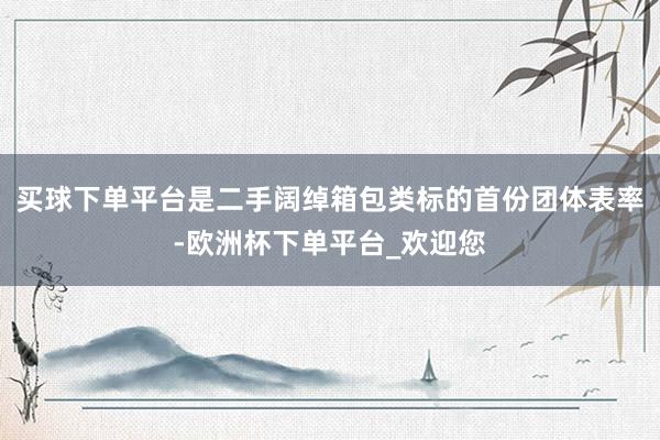 买球下单平台是二手阔绰箱包类标的首份团体表率-欧洲杯下单平台_欢迎您