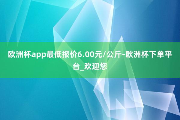 欧洲杯app最低报价6.00元/公斤-欧洲杯下单平台_欢迎您