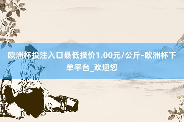 欧洲杯投注入口最低报价1.00元/公斤-欧洲杯下单平台_欢迎您