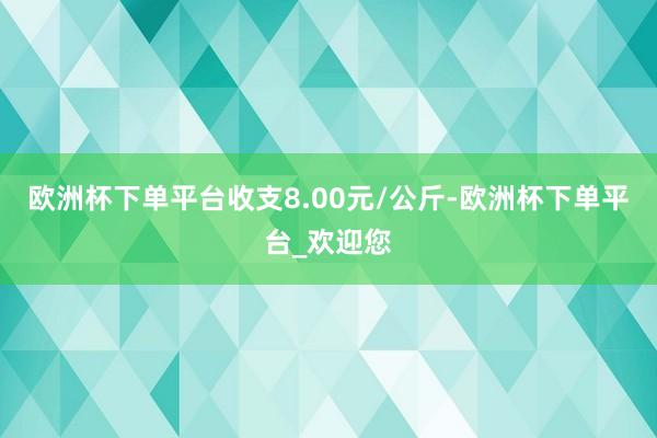 欧洲杯下单平台收支8.00元/公斤-欧洲杯下单平台_欢迎您