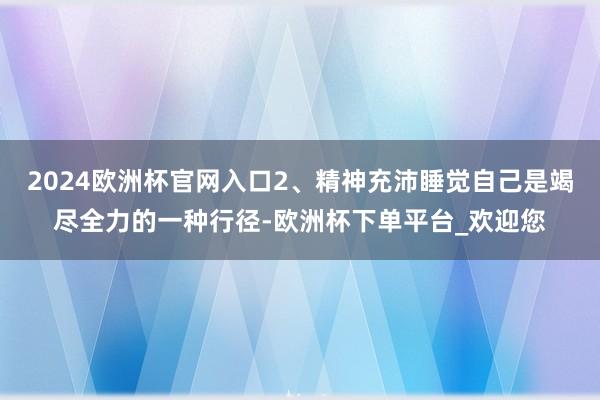 2024欧洲杯官网入口2、精神充沛睡觉自己是竭尽全力的一种行径-欧洲杯下单平台_欢迎您