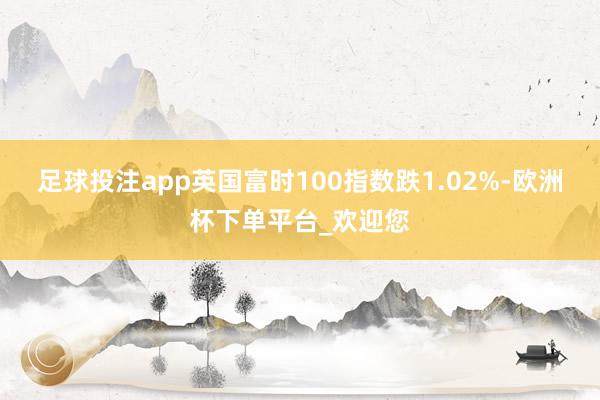 足球投注app英国富时100指数跌1.02%-欧洲杯下单平台_欢迎您