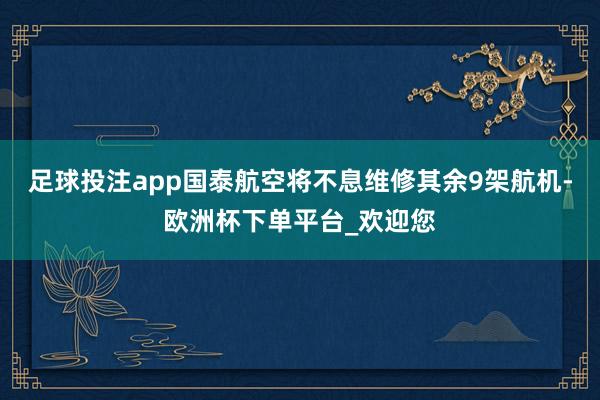 足球投注app国泰航空将不息维修其余9架航机-欧洲杯下单平台_欢迎您