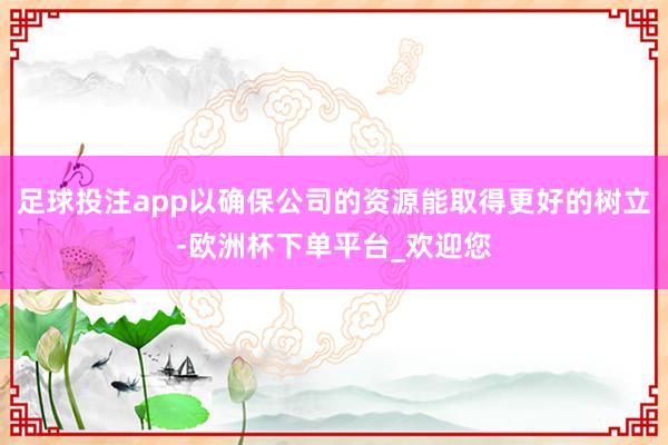 足球投注app以确保公司的资源能取得更好的树立-欧洲杯下单平台_欢迎您