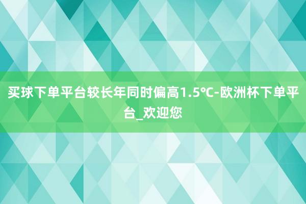 买球下单平台较长年同时偏高1.5℃-欧洲杯下单平台_欢迎您