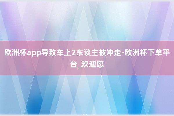 欧洲杯app导致车上2东谈主被冲走-欧洲杯下单平台_欢迎您