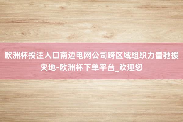 欧洲杯投注入口南边电网公司跨区域组织力量驰援灾地-欧洲杯下单平台_欢迎您