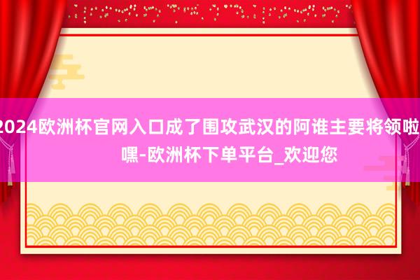 2024欧洲杯官网入口成了围攻武汉的阿谁主要将领啦！        嘿-欧洲杯下单平台_欢迎您