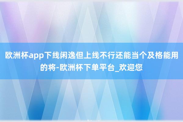 欧洲杯app下线闲逸但上线不行还能当个及格能用的将-欧洲杯下单平台_欢迎您