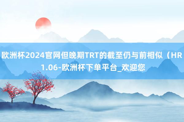 欧洲杯2024官网但晚期TRT的截至仍与前相似（HR 1.06-欧洲杯下单平台_欢迎您