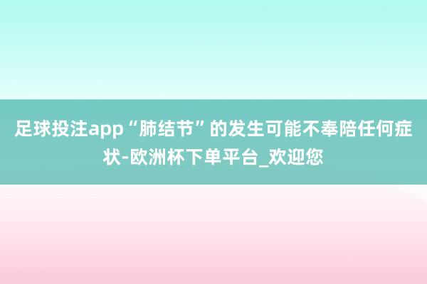 足球投注app“肺结节”的发生可能不奉陪任何症状-欧洲杯下单平台_欢迎您