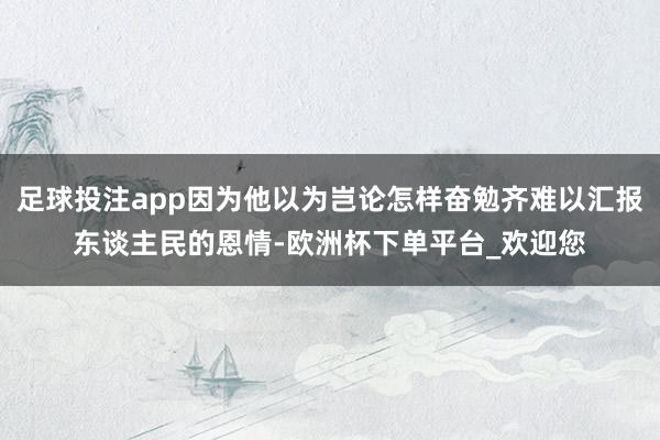 足球投注app因为他以为岂论怎样奋勉齐难以汇报东谈主民的恩情-欧洲杯下单平台_欢迎您