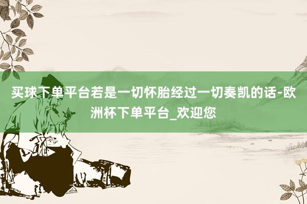 买球下单平台若是一切怀胎经过一切奏凯的话-欧洲杯下单平台_欢迎您